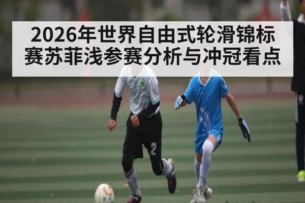 2026年世界自由式轮滑锦标赛苏菲浅参赛分析与冲冠看点
