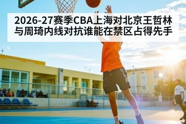 2026-27赛季CBA上海对北京王哲林与周琦内线对抗谁能在禁区占得先手 - KAIYUN SPORTS